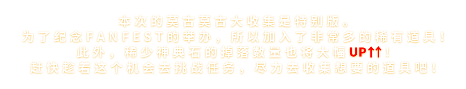 本次的莫古莫古大收集是特别版。为了纪念FANFEST的举办，所以加入了非常多的稀有道具！此外，稀少神典石的掉落数量也将大幅UP↑↑！赶快趁着这个机会去挑战任务，尽力去收集想要的道具吧！！