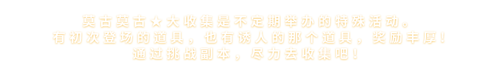 莫古莫古★大收集是不定期举办的特殊活动。<br>有初次登场的道具，也有诱人的那个道具，奖励丰厚!<br>通过挑战任务，尽力去收集吧!