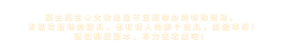 莫古莫古★大收集是不定期举办的特殊活动。<br>有初次登场的道具，也有诱人的那个道具，奖励丰厚!<br>通过挑战任务，尽力去收集吧!